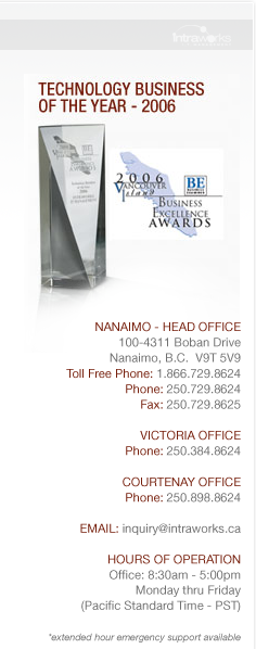 Technology Business of the Year - 2006-- Nanaimo - Head Office: 4194 Verte Place, Nanaimo, B.C.  V9T 5P7. Toll Free Phone: 1.866.729.8624  Phone: 250.729.8624  Fax: 250.729.8625 -- Victoria Office: 1162 Fort Street, Victoria, B.C. V8V 3K8. Phone: 250.384.8624 -- Courtenay Office: Suite 108 501 - 4th Street, Courtenay, B.C. V9N 1H3. Phone: 250.898.8624 -- EMAIL: inquiry@intraworks.ca -- HOURS OF OPERATION:: Office: 8:30am - 5:00pm Monday thru Friday (Pacific Standard Time - PST) *extended hour emergency support available